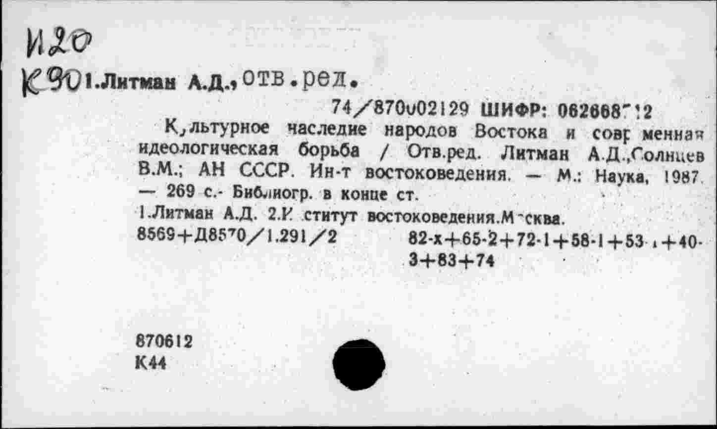 ﻿ИД©
]£%■• Липин лл.отв.рел.
74/870и02129 ШИФР: 062868'’2
Культурное наследие народов Востока и совр менная идеологическая борьба / Отв.ред. Литман АД.,Солнцев В.М.; АН СССР. Ин-т востоковедения. — М.: Наука, 1987 — 269 с,- Библиогр. в конце ст.
1.Литман А.Д. 2.И статут востоковедения.М'сква.
8569+Д85’0/1.291/2	82-Х+65-2 + 72-1+58-1+53 .+40-
3+83+74
870612 К44